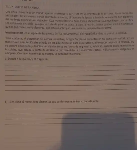 EL UNIVERSO DE LA OBRA
Una obra literaria es un mundo que se construye a partir de los elementos de la historia, tales como los
personajes, los escenarios donde ocurren los eventos, el tiempo y la época y tambien se conecta con aspectos
del contexto sociocultural del autor Este mundo literario debe incluir elementos clave que hagan que la obra
sea coherente y creible.Aunque se trate de géneros como la ciencia ficción, donde pueden existir elementos
que no son reales es fundamental que estos mantengan una narrativa que parezca verosímil.
Instrucciones: lee el siguiente fragmento de "La metamorfosis" de Franz Kafka y haz lo que se te solicita.
"Una mañana, al despertar de sueños inquietos, Gregor Samsa se encontró en su cama convertido en un
monstruoso insecto.Estaba echado de espaldas sobre un duro caparazón y, al levantar un poco la cabeza, vio
su vientre abombado y dividido por rigidos arcos en forma de segmentos; sobre él apenas podía mantenerse
la colcha, que estaba a punto de deslizarse por completo. Sus numerosas patas ridiculamente delgadas en
comparación con el tamaño de su cuerpo., se agitaban sin control."
a) Describe de qué trata el fragmento.
__
b) Menciona al menos tres elementos que conforman el universo de esta obra.
__
__