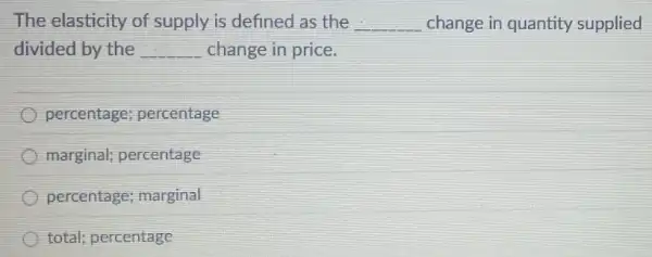 The elasticity of supply is defined as the	change in quantity supplied
divided by the	change in price.
percentage; percentage
marginal; percentage
percentage; marginal
total; percentage