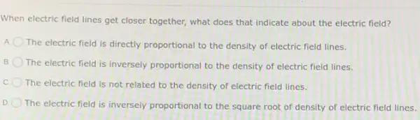 When electric field lines get closer together, what does that indicate about the electric field?
A. The electric field is directly proportional to the density of electric field lines.
B The electric field is inversely proportional to the density of electric field lines.
The electric field is not related to the density of electric field lines.
D The electric field is inversely proportional to the square root of density of electric field lines.