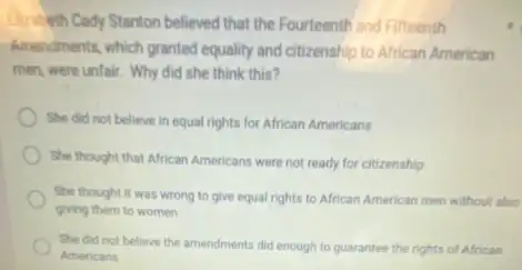 Electricith Cady Stanton believed that the Fourteenth and Fifteenth
Amendments, which granted equality and citizenship to African American
men, were unfair. Why did she think this?
She did not believe in equal rights for African Americans
She thought that African Americans were not ready for citizenship
She thought it was wrong to give equal rights to African American men without also
giving them to women
She did not believe the amendments did enough to guarantee the rights of African
Americans