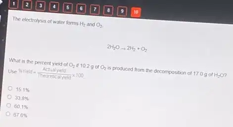 The electrolysis of water forms H_(2) and O_(2)
2H_(2)Oarrow 2H_(2)+O_(2)
What is the percent yield of O_(2) if 10.2 g of O_(2) is produced from the decomposition of 17.0 g of H_(2)O
Use % Yield=(Actualyield)/(Theoreticalyield)times 100
15.1% 
33.8% 
60.1% 
67.6%