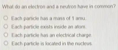 What do an electron and a neutron have in common?
Each particle has a mass of 1 amu
Each particle exists inside an atom
Each particle has an electrical charge
Each particle is located in the nucleus