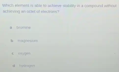 Which element is able to achieve stability in a compound without
achieving an octet of electrons?
a bromine
b magnesium
c oxygen
d hydrogen