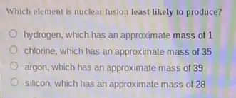 Which element is nuclear fusion least likely to produce?
hydrogen, which has an approximate mass of 1
chlorine, which has an approximate mass of 35
argon, which has an approximate mass of 39
silicon, which has an approximate mass of 28