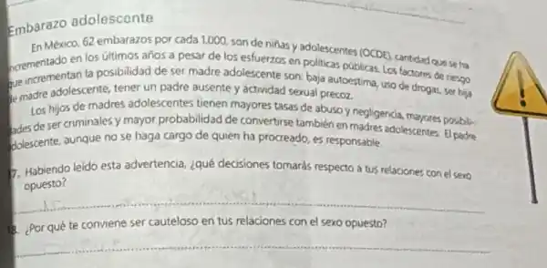 Embarazo adolesconte
En México, 62 embarazos por cada 1,000, son de nifias y adolescentes (OCDE), cantidad quese hạ
ncrementado en los ultimos años a pesar de los esfuerzos en ballecas públicas. Los factores de riesgo
pue incrementan la posibilidad de ser madre adolescente son: baja autoestima, uso de drogas, ser hija
te madre adolescente, tener un padre ausente y actividad sexual precoz.
Los hijos de madres adolescentes tienen mayores tasas de abusoy negligencia, mayores posiblity
ades de ser criminales y mayor probabilidad de convertirse también en madres adolescentes. El padre
dolescente, aunque no se haga cargo de quien ha procreado, es responsable.
7. Habiendo leido esta advertencia, ¿qué decisiones tomarás respecto a tus relaciones con el sexo
opuesto?
__
18. ¿Por qué te conviene ser cauteloso en tus relaciones con el sexo opuesto?
__