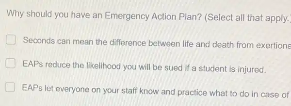 Why should you have an Emergency Action Plan? (Select all that apply.
Seconds can mean the difference between life and death from exertions
EAPs reduce the likelihood you will be sued if a student is injured.
EAPs let everyone on your staff know and practice what to do in case of