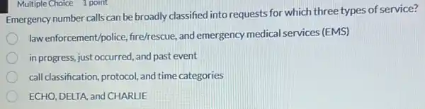 Emergency number calls can be broadly classified into requests for which three types of service?
law enforcement/police fire/rescue, and emergency medical services (EMS)
in progress, just occurred and past event
call classification, protocol and time categories
ECHO, DELTA, and CHARLIEE
Multiple Choice 1 point