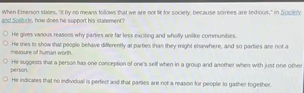 When Emerson states, "It by no means follows that we are not fit for society, because soirees are tedious," in Society
and Solitude, how does he support his statement?
He gives various reasons why parties are far less exciting and wholly unlike communities.
He tries to show that people behave differently at parties than they might elsewhere, and so parties are not a
measure of human worth.
He suggests that a person has one conception of one's self when in a group and another when with just one other
person.
He indicates that no individual is perfect and that parties are not a reason for people to gather together.