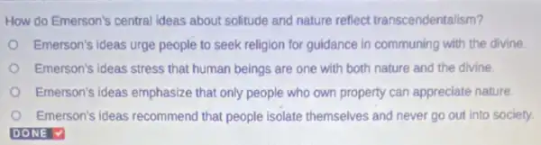 How do Emerson's central ideas about solitude and nature reflect transcendentalism?
Emerson's ideas urge people to seek religion for guidance in communing with the divine
Emerson's ideas stress that human beings are one with both nature and the divine.
Emerson's ideas emphasize that only people who own property can appreciate nature.
Emerson's ideas recommend that people isolate themselves and never go out into society.
DONE V