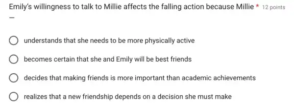 Emily's willingness to talk to Millie affects the falling action because Millie * 12 points
understands that she needs to be more physically active
becomes certain that she and Emily will be best friends
decides that making friends is more important than academic achievements
realizes that a new friendship depends on a decision she must make