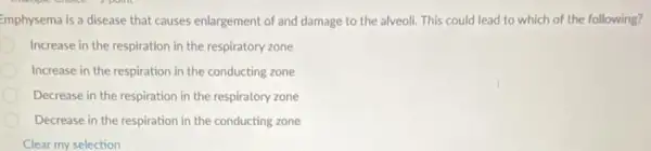 Emphysema is a disease that causes enlargement of and damage to the alveoli. This could lead to which of the following?
Increase in the respiration in the respiratory zone
Increase in the respiration in the conducting zone
Decrease in the respiration in the respiratory zone
Decrease in the respiration in the conducting zone
Clear my selection