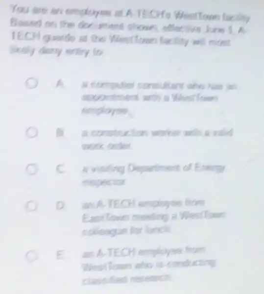 You are an employee at ATECHS West Town facility
Based on the document shown effective June 1.
TECH quards at the West Towe facility will most
likely deny entry to
to	consultant who has an
apportment with a Wesillown
employee
a construction worker with a valid
work order
c a visiting Department of Energy
inspector
an A-TECH employee from
East Town meeting a Westlone
colleague for lunch
E an A-TECH employee from