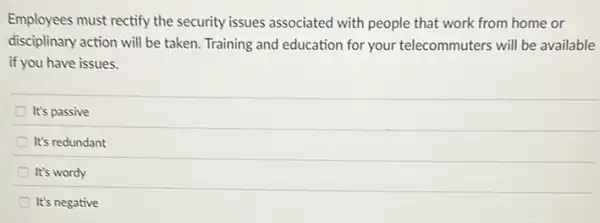 Employees must rectify the security issues associated with people that work from home or
disciplinary action will be taken. Training and education for your telecommuters will be available
if you have issues.
It's passive
It's redundant
It's wordy
It's negative