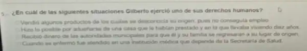 En cuál de las siguientes situaciones Gilberto ejercio uno de sus derechos humanos?
Vendid algunos productos de los cuales se desconocla su origen, pues no consegula empleo
Hizo lo posible por aduentarso de una casa que le hablan prestado yen la que Bevaba vwendo diez años
Recibio dinero de las autondades municipales para que di y su familia se regrosaran a su lugar do origen.
Cuando se enfermo fue atendido en una institución médica que depende de la Secretaria do Salud