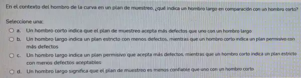 En el contexto del hombro de la curva en un plan de muestreo, ¿qué indica un hombro largo en comparación con un hombro corto?
Seleccione una:
a. Un hombro corto indica que el plan de muestreo acepta más defectos que uno con un hombro largo
b. Un hombro largo indica un plan estricto con menos defectos mientras que un hombro corto indica un plan permisivo con
más defectos
c. Un hombro largo indica un plan permisivo que acepta más defectos, mientras que un hombro corto indica un plan estricto
con menos defectos aceptables
d. Un hombro largo significa que el plan de muestreo es menos confiable que uno con un hombro corto