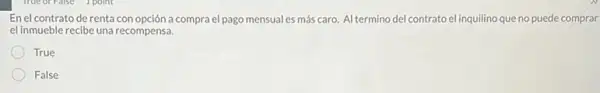 En el contrato de renta con opción a compra el pago mensual es más caro.Al termino del contrato el inquilino que no puede comprar
el inmueble recibe una recompensa.
True
False