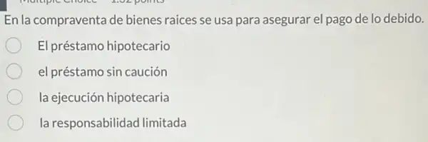 En la compraventa de bienes raices se usa para asegurar el pago de lo debido.
El préstamo hipotecario
el préstamo sin caución
la ejecución hipotecaria
la responsabilidad limitada