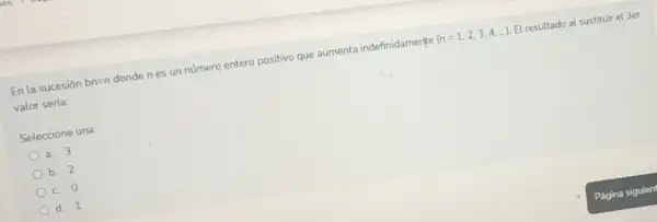 En la sucesión bn=n
donde n es un número entero positivo que aumenta indefinidamente (n=1,2,3,4,ldots ) El resultado al sustituir el 3er
valor serla:
Seleccione una:
a. 3
b. 2
c. 0
d. 1