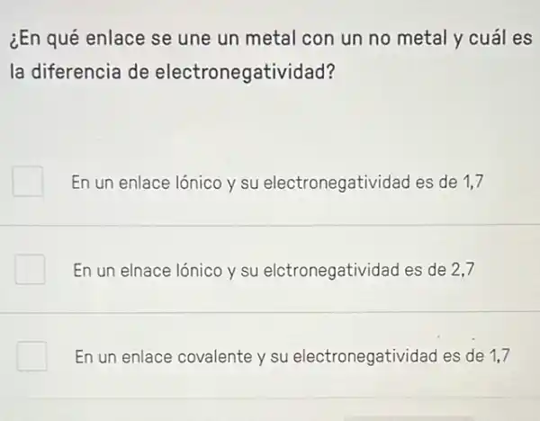 ¿En qué enlace se une un metal con un no metal y cuál es
la diferencia de electronegatividad?
En un enlace lónico y su electronegatividad es de 1,7
En un elnace lónico y su elctronegatividad es de 2,7
En un enlace covalente y su electronegatividad es de 1.7