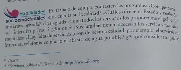 En trabajo de equipo, contesten las preguntas:¿Con qué servi-
socioemocionales cios cuenta su localidad?¿Cuáles ofrece el Estado y cuáles la
sociosmotional :Les agradaría que todos los servicios los proporcione el gobierno
la iniciativa privada? ¿Por qué? :Sus familias tienen acceso a los servicios más ele-
mentales? :Hay falta de servicios o son de pésima calidad,por ejemplo, el servicio de
internet,telefonía celular o el abasto de agua potable?¿A qué consideran que se
__
13 Ibidem.
14 "Servicios públicos". Tomado de https://www.ilo.org