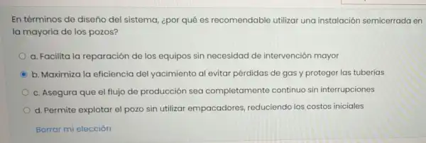 En términos de diseño del sistema, ¿por qué es recomendable utilizar una instalaciór semicerrada en
la mayoría de los pozos?
a. Facilita la reparación de los equipos sin necesidad de intervención mayor
C b. Maximiza la eficiencia del yacimiento al evitar pérdidas de gas y proteger las tuberías
c. Asegura que el flujo de producción sea completamente continuo sin interrupciones
d. Permite explotar el pozo sin utilizar empacadores reduciendo los costos iniciales