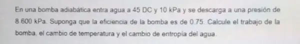 En una bomba adiabática entra agua a 45 DC y 10 kPa y se descarga a una presión de
8600kPa Suponga que la eficiencia de la bomba es de 0.75. Calcule el trabajo de la
bomba, el cambio de temperatura y el cambio de entropia del agua