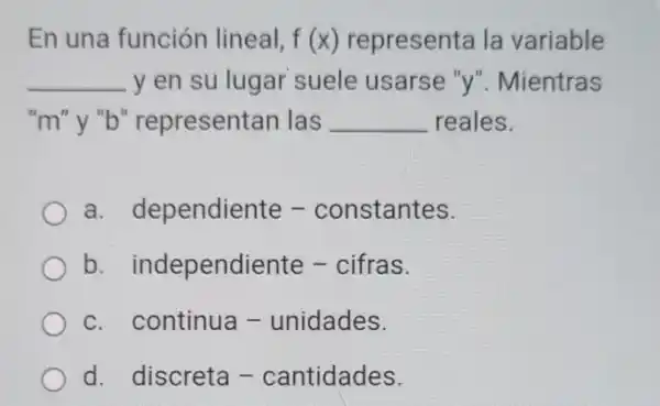 En una función lineal, f(x) representa la variable
__ y en su lugar suele usarse "y"Mientras
"m"y "b"representan las __ reales.
a dependiente -constantes.
b.independiente - cifras.
C continua - unidades.
d.discreta - cantidades.