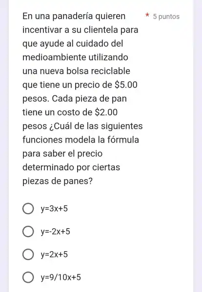 En una panadería quieren
incentivar a su clientela para
que ayude al cuidado del
medioambiente utilizando
una nueva bolsa reciclable
que tiene un precio de 5.00
pesos . Cada pieza de pan
tiene un costo de 2.00
pesos ¿Cuál de las siguientes
funciones modela la fórmula
para saber el precio
determinado por ciertas
piezas de panes?
y=3x+5
y=-2x+5
y=2x+5
y=9/10x+5
5 puntos