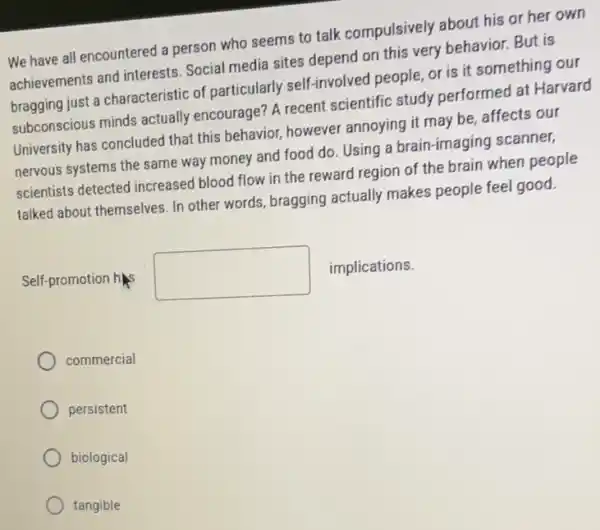 We have all encountered a person who seems to talk compulsively about his or her own
achievements and interests Social media sites depend on this very behavior.But is
bragging just a characteristic of particularly self-involved people, or is it something our
subconscious minds actually encourage? A recent scientific study performed at Harvard
University has concluded that this behavior, however annoying it may be,affects our
nervous systems the same way money and food do. Using a brain -imaging scanner,
scientists detected increased blood flow in the reward region of the brain when people
talked about themselves. In other words, bragging actually makes people feel good.
Self-promotion his square  implications.
commercial
persistent
biological
tangible