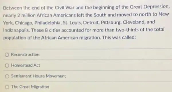 Between the end of the Civil War and the beginning of the Great Depression,
nearly 2 million African Americans left the South and moved to north to New
York, Chicago, Philadelphia St. Louis, Detroit Pitsburg, Cleveland, and
Indianapolis. These 8 cities accounted for more than two-thirds of the total
population of the African American migration. This was called:
Reconstruction
Homestead Act
Settlement House Movement
The Great Migration