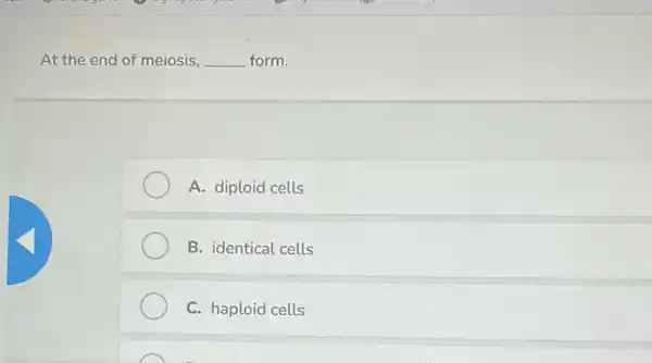 At the end of meiosis, __ form.
A. diploid cells
B. identical cells
C. haploid cells