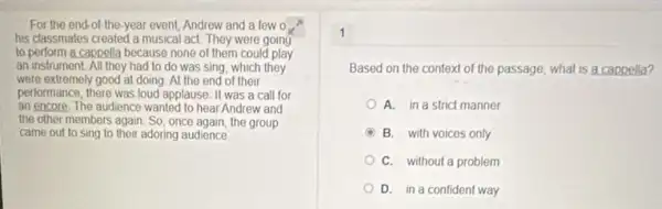 For the end-of the-year event, Andrew and a few 0
his classmates created a musical act. They were going
to perform a cappella because none of them could play
an instrument.All they had to do was sing, which they
were extremely good at doing. At the end of their
performance, there was loud applause. It was a call for
an encore. The audience wanted to hear Andrew and
the other members again So, once again, the group
came out to sing to their adoring audience
1
Based on the context of the passage, what is a cappella?
A. in a strict manner
B. with voices only
couldn't
D. in a confident way