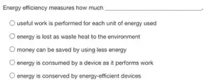 Energy efficiency measures how much
useful work is performed for each unit of energy used
energy is lost as waste heat to the environment
money can be saved by using less energy
energy is consumed by a device as it performs work
energy is conserved by energy-efficient devices