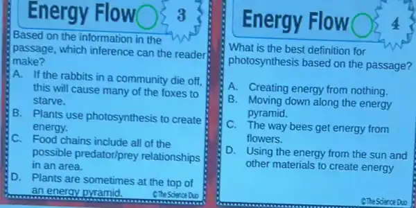 Energy Flo
Based on the information in the w
passage, which inference can the reader
make?
A. If the rabbits in a community die off.
this will cause many of the foxes to
starve.
B. Plants use photosynthesis to create
energy.
C. Food chains include all of the
possible predator/prey relationships
in an area.
D. Plants are sometimes at the top of
an energy pyramid.	SThe Science Duo
En ergy Flow
What is the best definition for
photosynthesis based on the passage?
A. Creating energy from nothing.
B. Moving down along the energy
pyramid.
C. The way bees get energy from
flowers.
D. Using the energy from the sun and
other materials to create energy