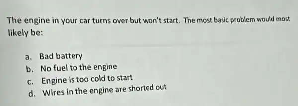 The engine in your car turns over but won't start. The most basic problem would most
likely be:
a. Bad battery
b. No fuel to the engine
c. Engine is too cold to start
d. Wires in the engine are shorted out