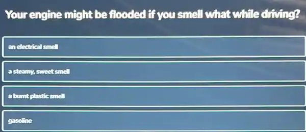 Your engine might be flooded if you smell what while driving?
anelectrical smell
asteamy, sweet smell
abumt plastic smell
gasoline