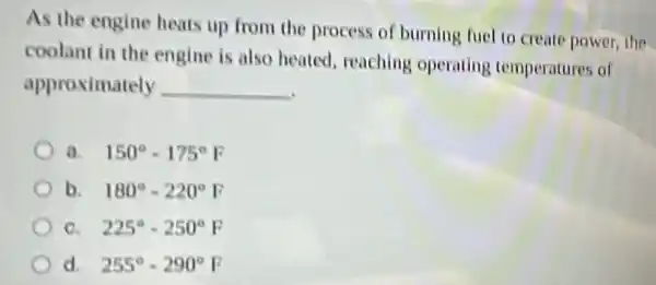 As the engine heats up from the process of burning fuel to create power, the
coolant in the engine is also heated, reaching operating temperatures of
approximately __
150^circ -175^circ F
b. 180^circ -220^circ F
a 225^circ -250^circ F
255^circ -290^circ F