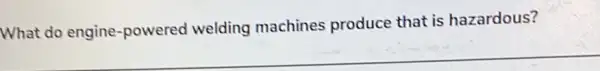 What do engine -powered welding machines produce that is hazardous?
__