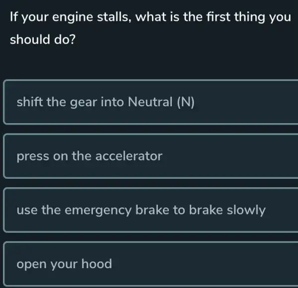 If your engine stalls, what is the first thing you
should do?
shift the gear into Neutral (N)
press on the accelerator
use the emergency brake to brake slowly
open your hood