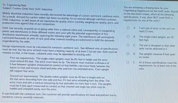 To: Engineering Dept.
Subject: Custom Order from ISAE Industries
Widely dissimilar industries have recently discovered the advantage of custom overstock cantilever racks
As a result, demand for custom orders has been escalating. An occasional although satisfied customer,
ISAE Industries, is well aware of our reputation for quality and is currently weighing our quality, price and
production time against that of our competitors.
ISAE has recently acquired an on-going order from a national client and consequently, is inaugurating
plants and warehouses in three different states next year with the potential augmentation of five
distribution warehouses annually sparning the following eight years The warehouses will peremptonly
command thousands of units of rack (and other material handing accourtement) to fulfill
engendered by the order.
Design requirements must be calculated for nonstock cantilever rack. Two different sets of specifications
must be met, but the arms on both must have a bearing capacity of at least 2 ton per pair.Both must be
modular so that, in the future, collateral units may be appended to existing units.
First set requirements: The single-sided uprights must be 8^1/2 feet in height and the arms
must extend 61/4
feet. The arms must have no lip. The braces must maintain a distance of
5 feet between uprights (measured on center) so that forklifts can move freely between the
bases to load and remove sheet and plate onto and from the extended arms. Each upright
will support four arms.
Second set requirements: The double-sided uprights must be 20 feet in height with six
41/2 foot arms extending from one side and five 51/2 foot arms extending from the other.The
arms must end with a vertical restraining lip that protrudes no more than 1 inch. The uprights
must be 6 feet apart (measured on center) so that channel and angle bar stock may be
loaded and unloaded easily over the arms.
If satisfied with the cantilever rack, the customer will provide specifications for hand and platform trucks
needed to convey unwieldy materials.
You are reviewing a drawing done by your
Engineering Department for the ISAE order. Based
on the document shown which of the following
specifications, if any, does NOT meet ISAE's
requirements for one of the units?
A Each pair of arms on the unit can
hold 2.5 tons.
B. The single-sided uprights are 20
feet high
C. The unit is designed so that other
units can be attached to it.
D. The uprights measure 6 feet apart
on center
E. All of these specifications meet the
requirements for at least one of the
units.