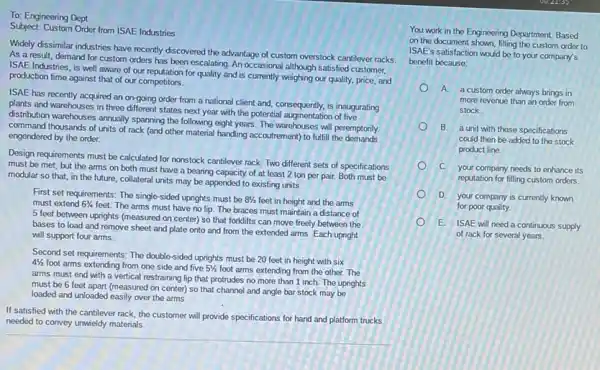 To: Engineering Dept.
Subject: Custom Order from ISAE Industries
Widely dissimilar industries have recently discovered the advantage of custom overstock cantilever racks.
As a result, demand for custom orders has been escalating. An occasional although satisfied customer.
ISAE Industries, is well aware of our reputation for quality and is currently weighing our quality.price, and
production time against that of our competitors.
ISAE has recently acquired an on-going order from a national client and.consequently, is inaugurating
plants and warehouses in three different states next year with the potential augmentation of five
distribution warehouses annually sparning the following eight years.The warehouses will peremptorily
command thousands of units of rack (and other material handling accoutrement) to fulfill the emptorily
engendered by the order.
Design requirements must be calculated for nonstock cantilever rack. Two different sets of specifications
must be met, but the arms on both must have a bearing capacity of at least 2 ton per pair.Both must be
modular so that, in the future, collateral units may be appended to existing units.
First set requirements: The single-sided uprights must be
81/2 feet in height and the arms must extend 63/4
feet. The arms must have no lip. The braces must maintain a distance of
5 feet between uprights (measured on center) so that forklifts can move freely between the
bases to load and remove sheet and plate onto and from the
will support four arms.
Second set requirements: The double-sided uprights must be 20 feet in height with six
41/2
foot arms extending from one side and five 51/2 foot arms extending from the other. The
arms must end with a vertical restraining lip that protrudes no more than 1 inch. The uprights
must be 6 feet apart (measured on center) so that channel and angle bar stock may be
loaded and unloaded easily over the arms.
If satisfied with the cantilever rack, the customer will provide specifications for hand and platform trucks
needed to convey unwieldy materials.
You work in the Engineering Department. Based
on the document shown, filling the custom order to
ISAE's satisfaction would be to your company's
benefit because:
A
a custom order always brings in
more revenue than an order from
stock.
B.
a unit with these specifications
could then be added to the stock
product line.
C. your company needs to enhance its
reputation for filling custom orders.
D. your company is currently known
for poor quality.
E. ISAE will need a continuous supply
of rack for several years.