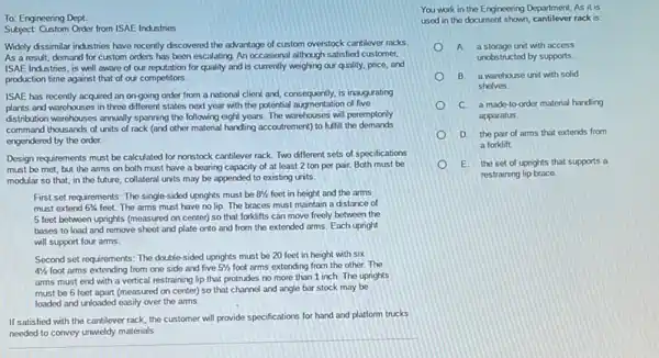 To: Engineering Dept.
Subject: Custom Order from ISAE:Industries
Widely dissimilar industries have recently discovered the advantage of custom overstock cantilever racks
As a result, demand for custom orders has been escalating. An occasional although satisfied customer,
ISAE Industries, is well aware of our reputation for quality and is currently weighing our quality, price and
production time against that of our competitors.
ISAE has recently acquired an on-going order from a national client and consequently, is inaugurating
plants and warchouses in three different states next year with the potential augmentation of five
distribution warehouses anxially sparning the following eight years The warehouses will peremptonly
command thousands of units of rack (and other material handing accoutrement) to fulfill the demands
engendered by the order.
Design requirements must be calculated for nonstock cantilever rack. Two different sets of specifications
must be met, but the arms on both must have a bearing capacity of at least 2 ton per pair. Both must be
modular so that, in the future, collateral units may be appended to existing units.
First set requirements: The single-sided uprights must be 81/2 feet in height and the arms
must extend 63/4 feet. The arms must have no lip. The braces must maintain a distance of
5 feet between uprights (measured on center) so that forklifts can move freely between the
bases to load and remove sheet and plate onto and from the extended arms. Each upright
will support four arms.
Second set requirements: The double-sided uprights must be 20 feet in height with six
41/2 foot arms extending from one side and five 51/2 foot arms extending from the other.The
arms must end with a vertical restraining lip that protrudes no more than 1 inch. The uprights
must be 6 feet apart (measured on center)so that channel and angle bar stock may be
loaded and unloaded easily over the arms.
If satisfied with the cantilever rack, the customer will provide specifications for hand and platform trucks
needed to convey unwieldy materials.
You work in the Engineering Department. As it is
used in the document shown, cantilever rack is:
A a storage unit with access
unobstructed by supports.
B. a warehouse unit with solid
shelves.
C. a made-to-order material handing
apparatus.
D. the pair of arms that extends from
a forklift.
E. the set of uprights that supports a
restraining lip brace