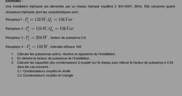 Enonce03 :
Une installation triphasée est alimentée par un réseau triphasé équilibré 230V/400V ,50Hz. Elle comporte quatre
récepteurs triphasés dont les caractéristiques sont :
Récepteur1 : P_(1)=12kW,Q_(1)=10kVar
Récepteur 2 : P_(2)=15kW,Q_(2)=10kVar
Récepteur 3 : P_(3)=20kW , facteur de puissance 0.6
Récepteur 4 : P_(4)=10kW , intensité efficace 18A
1. Calculer les puissances active, réactive et apparente de l'installation.
2. En déduire le facteur de puissance de I'installation.
3. Calculer les capacités des condensateurs à coupler sur le réseau pour relever le facteur de puissance à 0 . 93
dans les cas suivants :
3.1. Condensateurs couplés en étoile
3.2. Condensateurs couplés en triangle