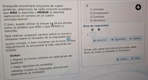 Enseguida encontrará conjuntos de cuatro
palabras, seleccione de cada conjunto la palabra
que MÁS lo describa y MENO S lo describa
capturando el número en el cuadro
correspondiente.
bien , puede utilizar el mouse en forma directa
sobre la palabra que MÁS o que MENOS lo
describa.
realizar cualquier cambio utilice el mouse y
ubíquese sobre el recuadro de la respuesta que
square 
quiera corregir, o bien moverse con la tecla
i. que
regularmente se encuentra al lado izquierdo del
teclado
Evitar:
el mismo número en cada grupo de
palabras.
Dejar opciones sin contestar.
mucho su respuesta procure ser
espontáneo al contestar.
1
1) Confiado
2) Simpatizador
3) Tolerante
4) Afirmativo
Área de respuestas
1. square  square 
4 Anterior Siguiente √ Validar
Si han sido claras las instrucciones para usted
favor de iniciar a contestar el formulario.
Iniciar (4) Salir