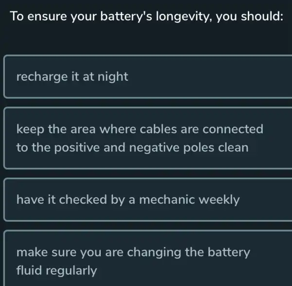 To ensure your battery's longevity, you should:
recharge it at night
keep the area where cables are connected
to the positive and negative poles clean
have it checked by a mechanic weekly
make sure you are changing the battery