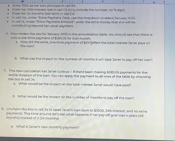 Enter 3500 as her loan principal in cell B4
Enter her 24%  interest rate in cell C4 (only include the number, no no 96 sign) % 
Enter her 24 months loan term in cell D4
In cell H4 under "Extra Payment Date use the dropdown to select January 2025
In cell 14, under "Extra Payment Amount", enter the extra money that she will be
contributing beyond her usual payment.
6. Now review the row for January 2025 in the amortization table.You should see that there is
now a one-time payment of 285.05 for that month.
a. How did the extra, one-time payment of 100] ffect the total interest Janet pays on
the loan?
b. What was the impact on the number of months it will take Janet to pay off her loan?
7. This new calculation has Janet curious -if she'd been making 285.05 payments for the
entire duration of the loan You can apply the payment to all rows of the table by checking
the box in cell )4.
a. What would be the impact on the total interest Janet would have paid?
b. What would be the impact on the number of months to pay off the loan?
8. Uncheck the box in cell 34 to reset Janet's loan back to 3500,24%  interest, and no extra
payments. This time around let's see what happens if her pay-off goal was 4 years (48
months) instead of 2 (24 months)
a. What is Janet's new monthly payment?