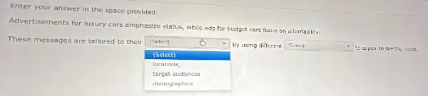 Enter your answer in the space provided.
Advertisements for luxury cars emphasize status, while ads for budget cars focus on affordability.
These messages are tallored to their
square 
by using different (Sclect)
(Select)
square  to appeai to specific needs.
(Select)
locations,
target audiences