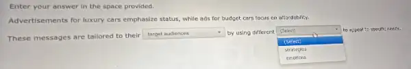 Enter your answer in the space provided.
Advertisements for luxury cars emphasize status, while ads for budget cars focus on affordability.
(Salect)
These messages are tailored to their
square  by using different
square 
to appeal to specific needs.
(Select)
strategles