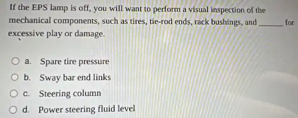 If the EPS lamp is off, you will want to perform a visual inspection of the
mechanical components, such as tires, tie-rod ends, rack bushings, and __ for
excessive play or damage.
a. Spare tire pressure
b. Sway bar end links
c. Steering column
d. Power steering fluid level