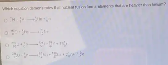 Which equation demonstrates that nuclear fusion forms elements that are heavier than helium?
(}_{1)^2H+_(1)^3Harrow _(2)^4He+_(0)^1n
(}_{8)^16O+_(2)^4Hearrow _(10)^20Ne
(}_{92)^235U+_(0)^1narrow _(53)^131I+_(39)^89Y+16_(0)^1n
(}_{92)^235U+_(0)^1narrow _(42)^95Mo+_(57)^139La+2_(0)^1n+7_(-1)^0e